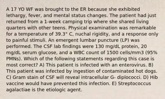 A 17 YO WF was brought to the ER because she exhibited lethargy, fever, and mental status changes. The patient had just returned from a 1-week camping trip where she shared living quarters with other teens. Physical examination was remarkable for a temperature of 39.3° C, nuchal rigidity, and a response only to painful stimuli. An emergent lumbar puncture (LP) was performed. The CSF lab findings were 130 mg/dL protein, 20 mg/dL serum glucose, and a WBC count of 1500 cells/mm3 (95% PMNs). Which of the following statements regarding this case is most correct? A) This patient is infected with an enterovirus. B) This patient was infected by ingestion of contaminated hot dogs. C) Gram stain of CSF will reveal intracellular G- diplococci. D) Hib vaccine would have prevented this infection. E) Streptococcus agalactiae is the etiologic agent.