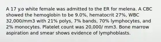 A 17 y.o white female was admitted to the ER for melena. A CBC showed the hemoglobin to be 9.0%, hematocrit 27%, WBC 32,000/mm3 with 21% polys, 7% bands, 70% lymphocytes, and 2% monocytes. Platelet count was 20,000/ mm3. Bone marrow aspiration and smear shows evidence of lymphoblasts.