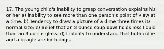 17. The young child's inability to grasp conversation explains his or her a) Inability to see more than one person's point of view at a time. b) Tendency to draw a picture of a dime three times its normal size/ c) Belief that an 8 ounce soup bowl holds less liquid than an 8 ounce glass. d) Inability to understand that both collie and a beagle are both dogs.