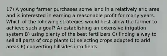 17) A young farmer purchases some land in a relatively arid area and is interested in earning a reasonable profit for many years. Which of the following strategies would best allow the farmer to achieve such a goal? A) establishing an extensive irrigation system B) using plenty of the best fertilizers C) finding a way to sell all parts of crop plants D) selecting crops adapted to arid areas E) converting hillsides into fields