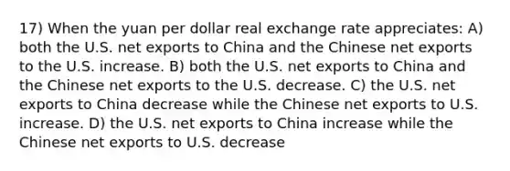 17) When the yuan per dollar real exchange rate appreciates: A) both the U.S. net exports to China and the Chinese net exports to the U.S. increase. B) both the U.S. net exports to China and the Chinese net exports to the U.S. decrease. C) the U.S. net exports to China decrease while the Chinese net exports to U.S. increase. D) the U.S. net exports to China increase while the Chinese net exports to U.S. decrease