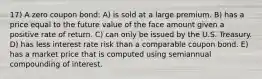 17) A zero coupon bond: A) is sold at a large premium. B) has a price equal to the future value of the face amount given a positive rate of return. C) can only be issued by the U.S. Treasury. D) has less interest rate risk than a comparable coupon bond. E) has a market price that is computed using semiannual compounding of interest.