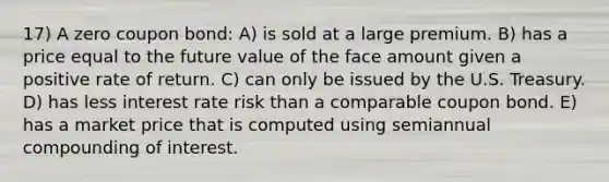 17) A zero coupon bond: A) is sold at a large premium. B) has a price equal to the future value of the face amount given a positive rate of return. C) can only be issued by the U.S. Treasury. D) has less interest rate risk than a comparable coupon bond. E) has a market price that is computed using semiannual compounding of interest.