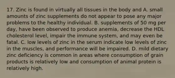 17. Zinc is found in virtually all tissues in the body and A. small amounts of zinc supplements do not appear to pose any major problems to the healthy individual. B. supplements of 50 mg per day, have been observed to produce anemia, decrease the HDL cholesterol level, impair the immune system, and may even be fatal. C. low levels of zinc in the serum indicate low levels of zinc in the muscles, and performance will be impaired. D. mild dietary zinc deficiency is common in areas where consumption of grain products is relatively low and consumption of animal protein is relatively high.