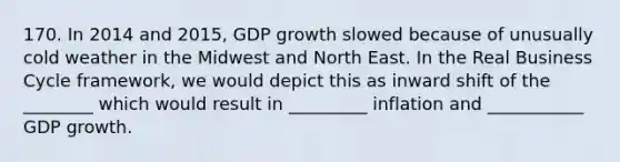 170. In 2014 and 2015, GDP growth slowed because of unusually cold weather in the Midwest and North East. In the Real Business Cycle framework, we would depict this as inward shift of the ________ which would result in _________ inflation and ___________ GDP growth.