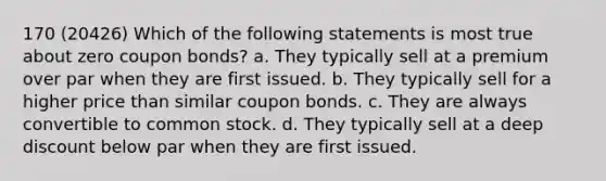 170 (20426) Which of the following statements is most true about zero coupon bonds? a. They typically sell at a premium over par when they are first issued. b. They typically sell for a higher price than similar coupon bonds. c. They are always convertible to common stock. d. They typically sell at a deep discount below par when they are first issued.