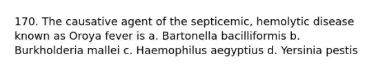 170. The causative agent of the septicemic, hemolytic disease known as Oroya fever is a. Bartonella bacilliformis b. Burkholderia mallei c. Haemophilus aegyptius d. Yersinia pestis