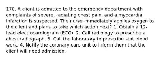 170. A client is admitted to the emergency department with complaints of severe, radiating chest pain, and a myocardial infarction is suspected. The nurse immediately applies oxygen to the client and plans to take which action next? 1. Obtain a 12-lead electrocardiogram (ECG). 2. Call radiology to prescribe a chest radiograph. 3. Call the laboratory to prescribe stat blood work. 4. Notify the coronary care unit to inform them that the client will need admission.