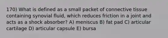 170) What is defined as a small packet of connective tissue containing synovial fluid, which reduces friction in a joint and acts as a shock absorber? A) meniscus B) fat pad C) articular cartilage D) articular capsule E) bursa