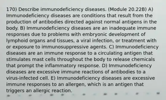 170) Describe immunodeficiency diseases. (Module 20.22B) A) Immunodeficiency diseases are conditions that result from the production of antibodies directed against normal antigens in the body. B) Immunodeficiency diseases are an inadequate immune responses due to problems with embryonic development of lymphoid organs and tissues, a viral infection, or treatment with or exposure to immunosuppressive agents. C) Immunodeficiency diseases are an immune response to a circulating antigen that stimulates mast cells throughout the body to release chemicals that prompt the inflammatory response. D) Immunodeficiency diseases are excessive immune reactions of antibodies to a virus-infected cell. E) Immunodeficiency diseases are excessive immune responses to an allergen, which is an antigen that triggers an allergic reaction.