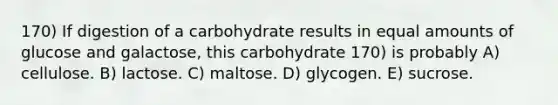 170) If digestion of a carbohydrate results in equal amounts of glucose and galactose, this carbohydrate 170) is probably A) cellulose. B) lactose. C) maltose. D) glycogen. E) sucrose.