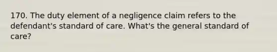 170. The duty element of a negligence claim refers to the defendant's standard of care. What's the general standard of care?