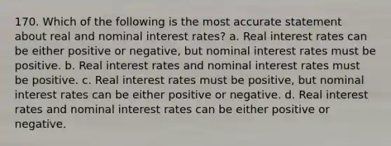 170. Which of the following is the most accurate statement about real and nominal interest rates? a. Real interest rates can be either positive or negative, but nominal interest rates must be positive. b. Real interest rates and nominal interest rates must be positive. c. Real interest rates must be positive, but nominal interest rates can be either positive or negative. d. Real interest rates and nominal interest rates can be either positive or negative.