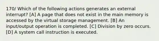 170/ Which of the following actions generates an external interrupt? [A] A page that does not exist in the main memory is accessed by the virtual storage management. [B] An input/output operation is completed. [C] Division by zero occurs. [D] A system call instruction is executed.