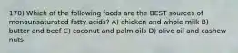 170) Which of the following foods are the BEST sources of monounsaturated fatty acids? A) chicken and whole milk B) butter and beef C) coconut and palm oils D) olive oil and cashew nuts