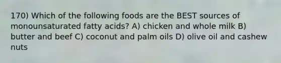 170) Which of the following foods are the BEST sources of monounsaturated fatty acids? A) chicken and whole milk B) butter and beef C) coconut and palm oils D) olive oil and cashew nuts