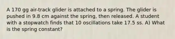 A 170 gg air-track glider is attached to a spring. The glider is pushed in 9.8 cm against the spring, then released. A student with a stopwatch finds that 10 oscillations take 17.5 ss. A) What is the spring constant?