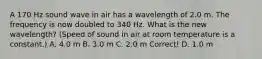 A 170 Hz sound wave in air has a wavelength of 2.0 m. The frequency is now doubled to 340 Hz. What is the new wavelength? (Speed of sound in air at room temperature is a constant.) A. 4.0 m B. 3.0 m C. 2.0 m Correct! D. 1.0 m