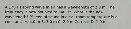 A 170 Hz sound wave in air has a wavelength of 2.0 m. The frequency is now doubled to 340 Hz. What is the new wavelength? (Speed of sound in air at room temperature is a constant.) A. 4.0 m B. 3.0 m C. 2.0 m Correct! D. 1.0 m