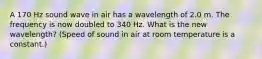 A 170 Hz sound wave in air has a wavelength of 2.0 m. The frequency is now doubled to 340 Hz. What is the new wavelength? (Speed of sound in air at room temperature is a constant.)