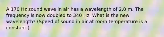 A 170 Hz sound wave in air has a wavelength of 2.0 m. The frequency is now doubled to 340 Hz. What is the new wavelength? (Speed of sound in air at room temperature is a constant.)