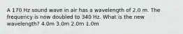 A 170 Hz sound wave in air has a wavelength of 2.0 m. The frequency is now doubled to 340 Hz. What is the new wavelength? 4.0m 3.0m 2.0m 1.0m