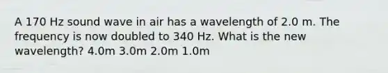 A 170 Hz sound wave in air has a wavelength of 2.0 m. The frequency is now doubled to 340 Hz. What is the new wavelength? 4.0m 3.0m 2.0m 1.0m