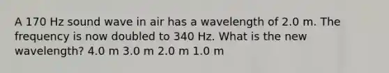 A 170 Hz sound wave in air has a wavelength of 2.0 m. The frequency is now doubled to 340 Hz. What is the new wavelength? 4.0 m 3.0 m 2.0 m 1.0 m