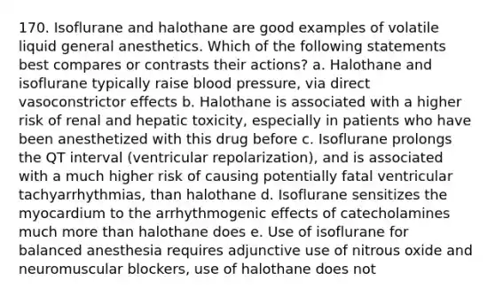 170. Isoflurane and halothane are good examples of volatile liquid general anesthetics. Which of the following statements best compares or contrasts their actions? a. Halothane and isoflurane typically raise blood pressure, via direct vasoconstrictor effects b. Halothane is associated with a higher risk of renal and hepatic toxicity, especially in patients who have been anesthetized with this drug before c. Isoflurane prolongs the QT interval (ventricular repolarization), and is associated with a much higher risk of causing potentially fatal ventricular tachyarrhythmias, than halothane d. Isoflurane sensitizes the myocardium to the arrhythmogenic effects of catecholamines much more than halothane does e. Use of isoflurane for balanced anesthesia requires adjunctive use of nitrous oxide and neuromuscular blockers, use of halothane does not