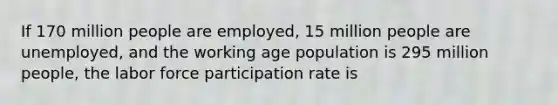 If 170 million people are employed, 15 million people are unemployed, and the working age population is 295 million people, the labor force participation rate is