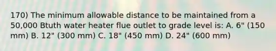 170) The minimum allowable distance to be maintained from a 50,000 Btuth water heater flue outlet to grade level is: A. 6" (150 mm) B. 12" (300 mm) C. 18" (450 mm) D. 24" (600 mm)