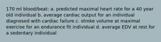 170 ml blood/beat: a. predicted maximal heart rate for a 40 year old individual b. average cardiac output for an individual diagnosed with cardiac failure c. stroke volume at maximal exercise for an endurance fit individual d. average EDV at rest for a sedentary individual