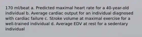 170 ml/beat a. Predicted maximal heart rate for a 40-year-old individual b. Average cardiac output for an individual diagnosed with cardiac failure c. Stroke volume at maximal exercise for a well-trained individual d. Average EDV at rest for a sedentary individual