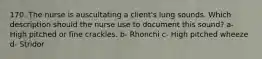 170. The nurse is auscultating a client's lung sounds. Which description should the nurse use to document this sound? a- High pitched or fine crackles. b- Rhonchi c- High pitched wheeze d- Stridor