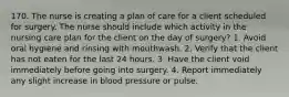 170. The nurse is creating a plan of care for a client scheduled for surgery. The nurse should include which activity in the nursing care plan for the client on the day of surgery? 1. Avoid oral hygiene and rinsing with mouthwash. 2. Verify that the client has not eaten for the last 24 hours. 3. Have the client void immediately before going into surgery. 4. Report immediately any slight increase in blood pressure or pulse.