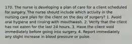 170. The nurse is developing a plan of care for a client scheduled for surgery. The nurse should include which activity in the nursing care plan for the client on the day of surgery? 1. Avoid oral hygiene and rinsing with mouthwash. 2. Verify that the client has not eaten for the last 24 hours. 3. Have the client void immediately before going into surgery. 4. Report immediately any slight increase in blood pressure or pulse.