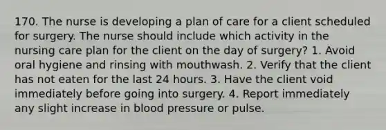 170. The nurse is developing a plan of care for a client scheduled for surgery. The nurse should include which activity in the nursing care plan for the client on the day of surgery? 1. Avoid oral hygiene and rinsing with mouthwash. 2. Verify that the client has not eaten for the last 24 hours. 3. Have the client void immediately before going into surgery. 4. Report immediately any slight increase in blood pressure or pulse.