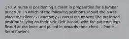 170. A nurse is positioning a client in preparation for a lumbar puncture. In which of the following positions should the nurse place the client? - Lithotomy - Lateral recumbent The preferred position is lying on their side (left lateral) with the patients legs flexed at the knee and pulled in towards their chest. - Prone - Semi-fowler's