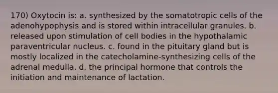 170) Oxytocin is: a. synthesized by the somatotropic cells of the adenohypophysis and is stored within intracellular granules. b. released upon stimulation of cell bodies in the hypothalamic paraventricular nucleus. c. found in the pituitary gland but is mostly localized in the catecholamine-synthesizing cells of the adrenal medulla. d. the principal hormone that controls the initiation and maintenance of lactation.