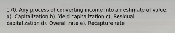 170. Any process of converting income into an estimate of value. a). Capitalization b). Yield capitalization c). Residual capitalization d). Overall rate e). Recapture rate