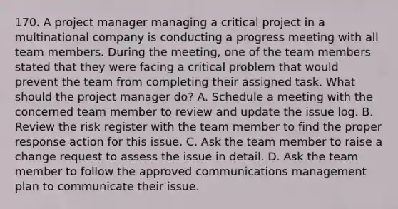 170. A project manager managing a critical project in a multinational company is conducting a progress meeting with all team members. During the meeting, one of the team members stated that they were facing a critical problem that would prevent the team from completing their assigned task. What should the project manager do? A. Schedule a meeting with the concerned team member to review and update the issue log. B. Review the risk register with the team member to find the proper response action for this issue. C. Ask the team member to raise a change request to assess the issue in detail. D. Ask the team member to follow the approved communications management plan to communicate their issue.