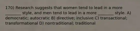 170) Research suggests that women tend to lead in a more ________ style, and men tend to lead in a more ________ style. A) democratic; autocratic B) directive; inclusive C) transactional; transformational D) nontraditional; traditional