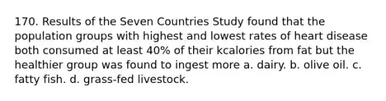 170. Results of the Seven Countries Study found that the population groups with highest and lowest rates of heart disease both consumed at least 40% of their kcalories from fat but the healthier group was found to ingest more a. dairy. b. olive oil. c. fatty fish. d. grass-fed livestock.