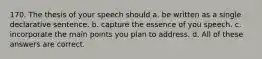 170. The thesis of your speech should a. be written as a single declarative sentence. b. capture the essence of you speech. c. incorporate the main points you plan to address. d. All of these answers are correct.