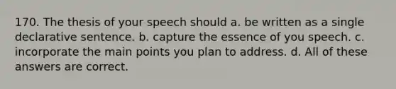 170. The thesis of your speech should a. be written as a single declarative sentence. b. capture the essence of you speech. c. incorporate the main points you plan to address. d. All of these answers are correct.