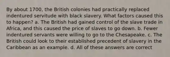 By about 1700, the British colonies had practically replaced indentured servitude with black slavery. What factors caused this to happen? a. The British had gained control of the slave trade in Africa, and this caused the price of slaves to go down. b. Fewer indentured servants were willing to go to the Chesapeake. c. The British could look to their established precedent of slavery in the Caribbean as an example. d. All of these answers are correct