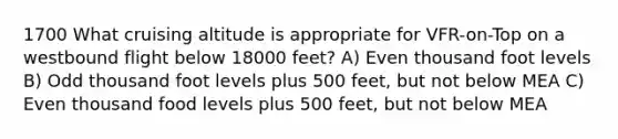 1700 What cruising altitude is appropriate for VFR-on-Top on a westbound flight below 18000 feet? A) Even thousand foot levels B) Odd thousand foot levels plus 500 feet, but not below MEA C) Even thousand food levels plus 500 feet, but not below MEA