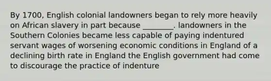 By 1700, English colonial landowners began to rely more heavily on African slavery in part because ________. landowners in the Southern Colonies became less capable of paying indentured servant wages of worsening economic conditions in England of a declining birth rate in England the English government had come to discourage the practice of indenture