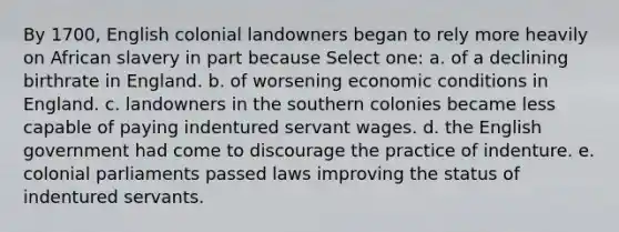 By 1700, English colonial landowners began to rely more heavily on African slavery in part because Select one: a. of a declining birthrate in England. b. of worsening economic conditions in England. c. landowners in the southern colonies became less capable of paying indentured servant wages. d. the English government had come to discourage the practice of indenture. e. colonial parliaments passed laws improving the status of indentured servants.