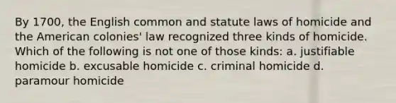 By 1700, the English common and statute laws of homicide and the American colonies' law recognized three kinds of homicide. Which of the following is not one of those kinds: a. justifiable homicide b. excusable homicide c. criminal homicide d. paramour homicide